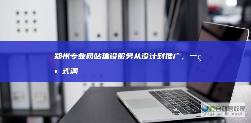 郑州专业网站建设服务：从设计到推广，一站式满足您的需求
